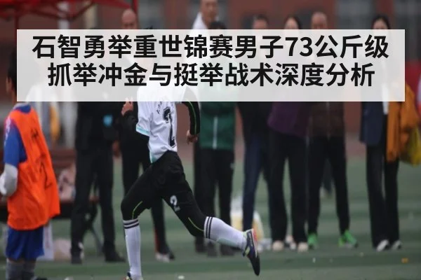 石智勇举重世锦赛男子73公斤级抓举冲金与挺举战术深度分析