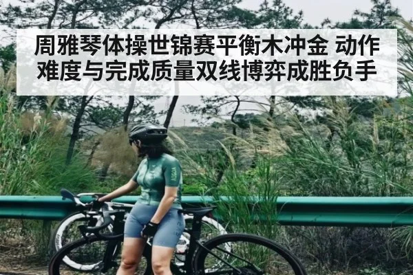 周雅琴体操世锦赛平衡木冲金 动作难度与完成质量双线博弈成胜负手