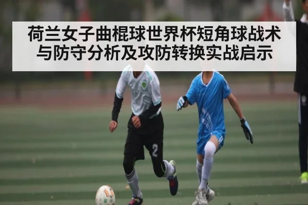 荷兰女子曲棍球世界杯短角球战术与防守分析及攻防转换实战启示
